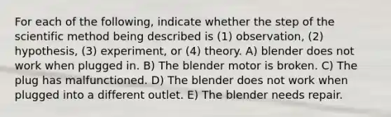 For each of the following, indicate whether the step of the scientific method being described is (1) observation, (2) hypothesis, (3) experiment, or (4) theory. A) blender does not work when plugged in. B) The blender motor is broken. C) The plug has malfunctioned. D) The blender does not work when plugged into a different outlet. E) The blender needs repair.