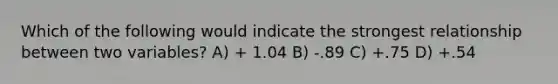 Which of the following would indicate the strongest relationship between two variables? A) + 1.04 B) -.89 C) +.75 D) +.54