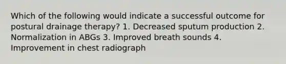 Which of the following would indicate a successful outcome for postural drainage therapy? 1. Decreased sputum production 2. Normalization in ABGs 3. Improved breath sounds 4. Improvement in chest radiograph