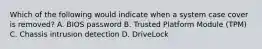 Which of the following would indicate when a system case cover is removed? A. BIOS password B. Trusted Platform Module (TPM) C. Chassis intrusion detection D. DriveLock