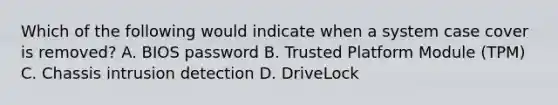 Which of the following would indicate when a system case cover is removed? A. BIOS password B. Trusted Platform Module (TPM) C. Chassis intrusion detection D. DriveLock