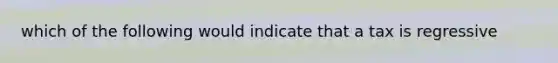 which of the following would indicate that a tax is regressive