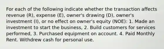 For each of the following indicate whether the transaction affects revenue (R), expense (E), owner's drawing (D), owner's investment (I), or no effect on owner's equity (NOE): 1. Made an investment to start the business, 2. Build customers for services performed, 3. Purchased equipment on account. 4. Paid Monthly Rent. Withdrew cash for personal use.