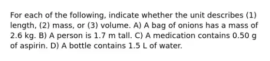 For each of the following, indicate whether the unit describes (1) length, (2) mass, or (3) volume. A) A bag of onions has a mass of 2.6 kg. B) A person is 1.7 m tall. C) A medication contains 0.50 g of aspirin. D) A bottle contains 1.5 L of water.