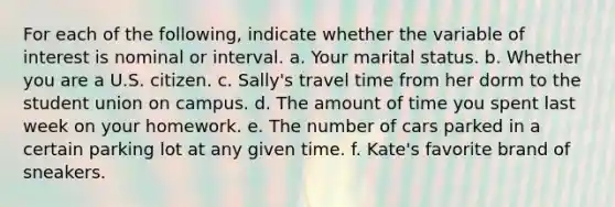 For each of the following, indicate whether the variable of interest is nominal or interval. a. Your marital status. b. Whether you are a U.S. citizen. c. Sally's travel time from her dorm to the student union on campus. d. The amount of time you spent last week on your homework. e. The number of cars parked in a certain parking lot at any given time. f. Kate's favorite brand of sneakers.