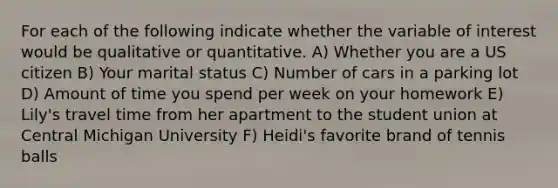 For each of the following indicate whether the variable of interest would be qualitative or quantitative. A) Whether you are a US citizen B) Your marital status C) Number of cars in a parking lot D) Amount of time you spend per week on your homework E) Lily's travel time from her apartment to the student union at Central Michigan University F) Heidi's favorite brand of tennis balls