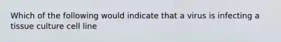 Which of the following would indicate that a virus is infecting a tissue culture cell line