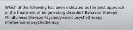 Which of the following has been indicated as the best approach in the treatment of binge eating disorder? Behavior therapy Mindfulness therapy Psychodynamic psychotherapy Interpersonal psychotherapy