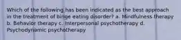 Which of the following has been indicated as the best approach in the treatment of binge eating disorder? a. Mindfulness therapy b. Behavior therapy c. Interpersonal psychotherapy d. Psychodynamic psychotherapy