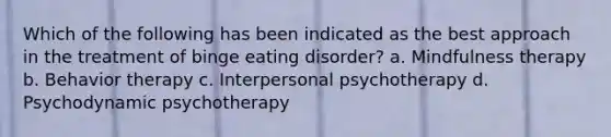 Which of the following has been indicated as the best approach in the treatment of binge eating disorder? a. Mindfulness therapy b. Behavior therapy c. Interpersonal psychotherapy d. Psychodynamic psychotherapy