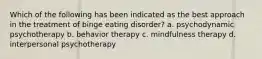 Which of the following has been indicated as the best approach in the treatment of binge eating disorder? a. psychodynamic psychotherapy b. behavior therapy c. mindfulness therapy d. interpersonal psychotherapy