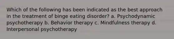 Which of the following has been indicated as the best approach in the treatment of binge eating disorder? a. Psychodynamic psychotherapy b. Behavior therapy c. Mindfulness therapy d. Interpersonal psychotherapy