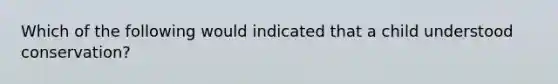 Which of the following would indicated that a child understood conservation?