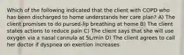 Which of the following indicated that the client with COPD who has been discharged to home understands her care plan? A) The client promises to do pursed-lip breathing at home B) The client states actions to reduce pain C) The client says that she will use oxygen via a nasal cannula at 5L/min D) The client agrees to call her doctor if dyspnea on exertion increases