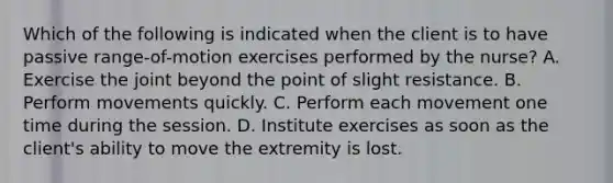 Which of the following is indicated when the client is to have passive range-of-motion exercises performed by the nurse? A. Exercise the joint beyond the point of slight resistance. B. Perform movements quickly. C. Perform each movement one time during the session. D. Institute exercises as soon as the client's ability to move the extremity is lost.