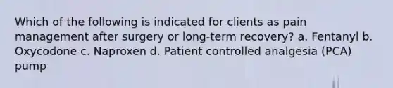 Which of the following is indicated for clients as pain management after surgery or long-term recovery? a. Fentanyl b. Oxycodone c. Naproxen d. Patient controlled analgesia (PCA) pump