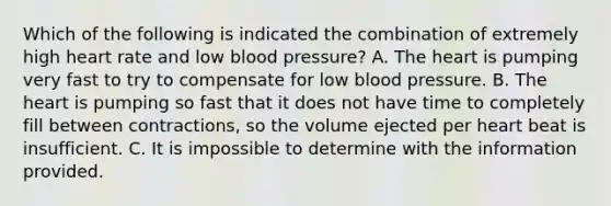 Which of the following is indicated the combination of extremely high heart rate and low blood pressure? A. The heart is pumping very fast to try to compensate for low blood pressure. B. The heart is pumping so fast that it does not have time to completely fill between contractions, so the volume ejected per heart beat is insufficient. C. It is impossible to determine with the information provided.