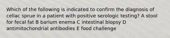 Which of the following is indicated to confirm the diagnosis of celiac sprue in a patient with positive serologic testing? A stool for fecal fat B barium enema C intestinal biopsy D antimitochondrial antibodies E food challenge