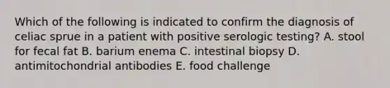 Which of the following is indicated to confirm the diagnosis of celiac sprue in a patient with positive serologic testing? A. stool for fecal fat B. barium enema C. intestinal biopsy D. antimitochondrial antibodies E. food challenge