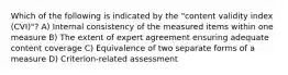 Which of the following is indicated by the "content validity index (CVI)"? A) Internal consistency of the measured items within one measure B) The extent of expert agreement ensuring adequate content coverage C) Equivalence of two separate forms of a measure D) Criterion-related assessment