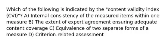 Which of the following is indicated by the "content validity index (CVI)"? A) Internal consistency of the measured items within one measure B) The extent of expert agreement ensuring adequate content coverage C) Equivalence of two separate forms of a measure D) Criterion-related assessment