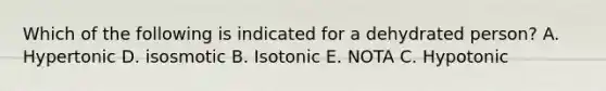 Which of the following is indicated for a dehydrated person? A. Hypertonic D. isosmotic B. Isotonic E. NOTA C. Hypotonic