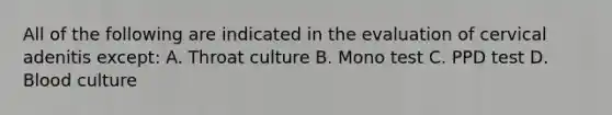 All of the following are indicated in the evaluation of cervical adenitis except: A. Throat culture B. Mono test C. PPD test D. Blood culture