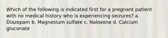 Which of the following is indicated first for a pregnant patient with no medical history who is experiencing seizures? a. Diazepam b. Magnesium sulfate c. Naloxone d. Calcium gluconate