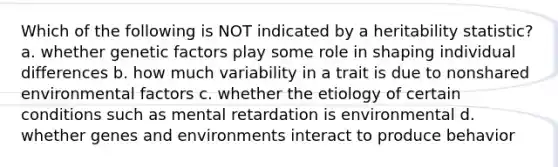 Which of the following is NOT indicated by a heritability statistic? a. whether genetic factors play some role in shaping <a href='https://www.questionai.com/knowledge/krJcQIXySR-individual-differences' class='anchor-knowledge'>individual differences</a> b. how much variability in a trait is due to nonshared environmental factors c. whether the etiology of certain conditions such as mental retardation is environmental d. whether genes and environments interact to produce behavior