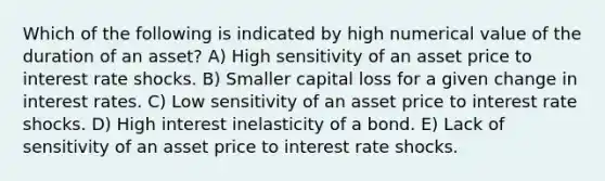 Which of the following is indicated by high numerical value of the duration of an asset? A) High sensitivity of an asset price to interest rate shocks. B) Smaller capital loss for a given change in interest rates. C) Low sensitivity of an asset price to interest rate shocks. D) High interest inelasticity of a bond. E) Lack of sensitivity of an asset price to interest rate shocks.