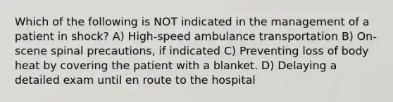 Which of the following is NOT indicated in the management of a patient in shock? A) High-speed ambulance transportation B) On-scene spinal precautions, if indicated C) Preventing loss of body heat by covering the patient with a blanket. D) Delaying a detailed exam until en route to the hospital