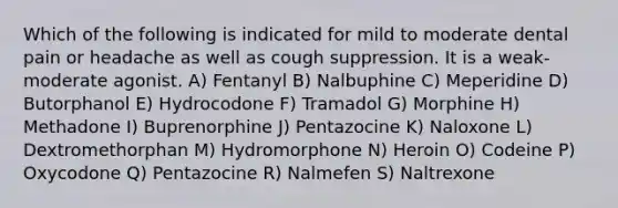 Which of the following is indicated for mild to moderate dental pain or headache as well as cough suppression. It is a weak-moderate agonist. A) Fentanyl B) Nalbuphine C) Meperidine D) Butorphanol E) Hydrocodone F) Tramadol G) Morphine H) Methadone I) Buprenorphine J) Pentazocine K) Naloxone L) Dextromethorphan M) Hydromorphone N) Heroin O) Codeine P) Oxycodone Q) Pentazocine R) Nalmefen S) Naltrexone