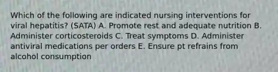 Which of the following are indicated nursing interventions for viral hepatitis? (SATA) A. Promote rest and adequate nutrition B. Administer corticosteroids C. Treat symptoms D. Administer antiviral medications per orders E. Ensure pt refrains from alcohol consumption