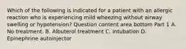 Which of the following is indicated for a patient with an allergic reaction who is experiencing mild wheezing without airway swelling or​ hypotension? Question content area bottom Part 1 A. No treatment. B. Albuterol treatment C. Intubation D. Epinephrine autoinjector