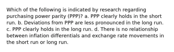 Which of the following is indicated by research regarding purchasing power parity (PPP)? a. PPP clearly holds in the short run. b. Deviations from PPP are less pronounced in the long run. c. PPP clearly holds in the long run. d. There is no relationship between inflation differentials and exchange rate movements in the short run or long run.