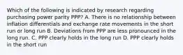 Which of the following is indicated by research regarding purchasing power parity PPP? A. There is no relationship between inflation differentials and exchange rate movements in the short run or long run B. Deviations from PPP are less pronounced in the long run. C. PPP clearly holds in the long run D. PPP clearly holds in the short run