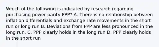 Which of the following is indicated by research regarding purchasing power parity PPP? A. There is no relationship between inflation differentials and exchange rate movements in the short run or long run B. Deviations from PPP are less pronounced in the long run. C. PPP clearly holds in the long run D. PPP clearly holds in the short run