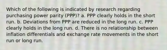 Which of the following is indicated by research regarding purchasing power parity (PPP)? a. PPP clearly holds in the short run. b. Deviations from PPP are reduced in the long run. c. PPP clearly holds in the long run. d. There is no relationship between inflation differentials and exchange rate movements in the short run or long run.