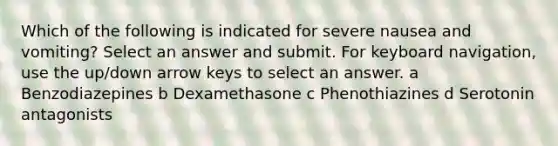 Which of the following is indicated for severe nausea and vomiting? Select an answer and submit. For keyboard navigation, use the up/down arrow keys to select an answer. a Benzodiazepines b Dexamethasone c Phenothiazines d Serotonin antagonists