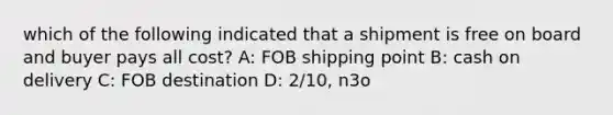 which of the following indicated that a shipment is free on board and buyer pays all cost? A: FOB shipping point B: cash on delivery C: FOB destination D: 2/10, n3o