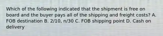 Which of the following indicated that the shipment is free on board and the buyer pays all of the shipping and freight costs? A. FOB destination B. 2/10, n/30 C. FOB shipping point D. Cash on delivery