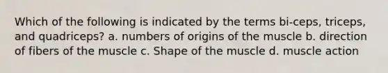 Which of the following is indicated by the terms bi-ceps, triceps, and quadriceps? a. numbers of origins of the muscle b. direction of fibers of the muscle c. Shape of the muscle d. muscle action