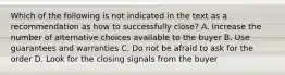 Which of the following is not indicated in the text as a recommendation as how to successfully close? A. Increase the number of alternative choices available to the buyer B. Use guarantees and warranties C. Do not be afraid to ask for the order D. Look for the closing signals from the buyer