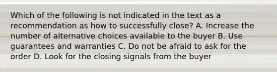 Which of the following is not indicated in the text as a recommendation as how to successfully close? A. Increase the number of alternative choices available to the buyer B. Use guarantees and warranties C. Do not be afraid to ask for the order D. Look for the closing signals from the buyer