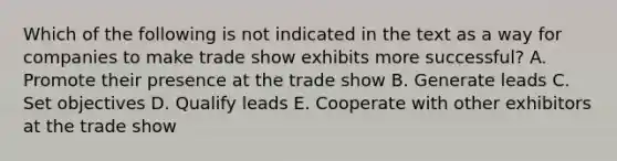 Which of the following is not indicated in the text as a way for companies to make trade show exhibits more successful? A. Promote their presence at the trade show B. Generate leads C. Set objectives D. Qualify leads E. Cooperate with other exhibitors at the trade show