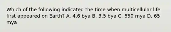 Which of the following indicated the time when multicellular life first appeared on Earth? A. 4.6 bya B. 3.5 bya C. 650 mya D. 65 mya