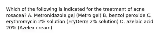 Which of the following is indicated for the treatment of acne rosacea? A. Metronidazole gel (Metro gel) B. benzol peroxide C. erythromycin 2% solution (EryDerm 2% solution) D. azelaic acid 20% (Azelex cream)