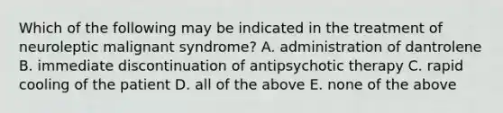 Which of the following may be indicated in the treatment of neuroleptic malignant syndrome? A. administration of dantrolene B. immediate discontinuation of antipsychotic therapy C. rapid cooling of the patient D. all of the above E. none of the above