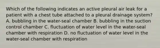 Which of the following indicates an active pleural air leak for a patient with a chest tube attached to a pleural drainage system? A. bubbling in the water-seal chamber B. bubbling in the suction control chamber C. fluctuation of water level in the water-seal chamber with respiration D. no fluctuation of water level in the water-seal chamber with respiration