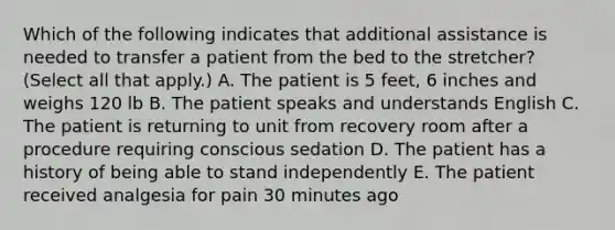 Which of the following indicates that additional assistance is needed to transfer a patient from the bed to the stretcher? (Select all that apply.) A. The patient is 5 feet, 6 inches and weighs 120 lb B. The patient speaks and understands English C. The patient is returning to unit from recovery room after a procedure requiring conscious sedation D. The patient has a history of being able to stand independently E. The patient received analgesia for pain 30 minutes ago